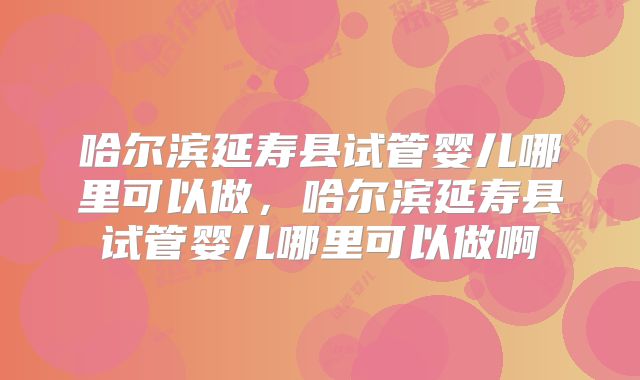 哈尔滨延寿县试管婴儿哪里可以做，哈尔滨延寿县试管婴儿哪里可以做啊