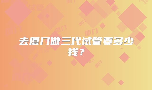 去厦门做三代试管要多少钱？