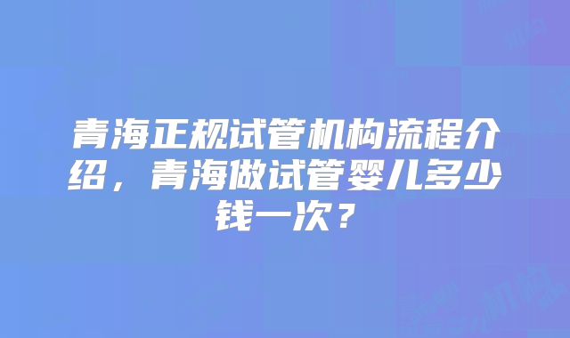 青海正规试管机构流程介绍，青海做试管婴儿多少钱一次？