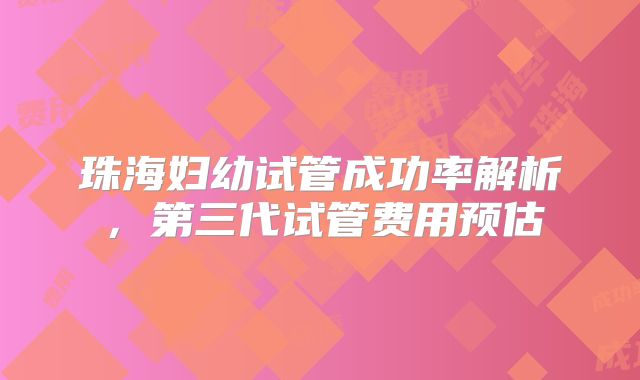 珠海妇幼试管成功率解析，第三代试管费用预估