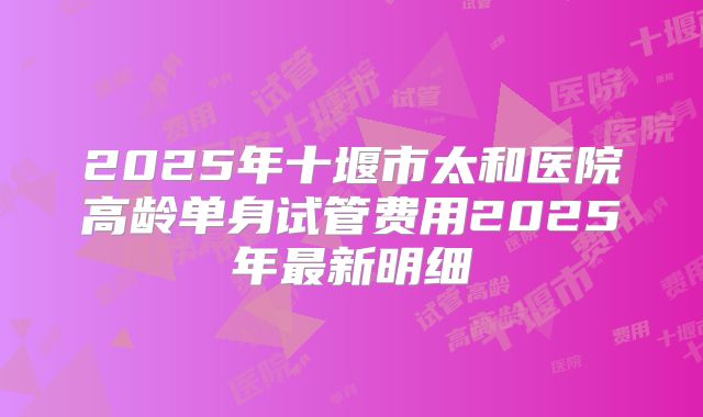 2025年十堰市太和医院高龄单身试管费用2025年最新明细