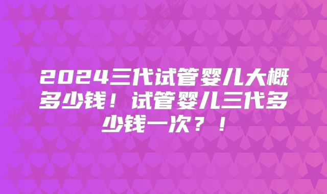 2024三代试管婴儿大概多少钱!试管婴儿三代多少钱一次?!