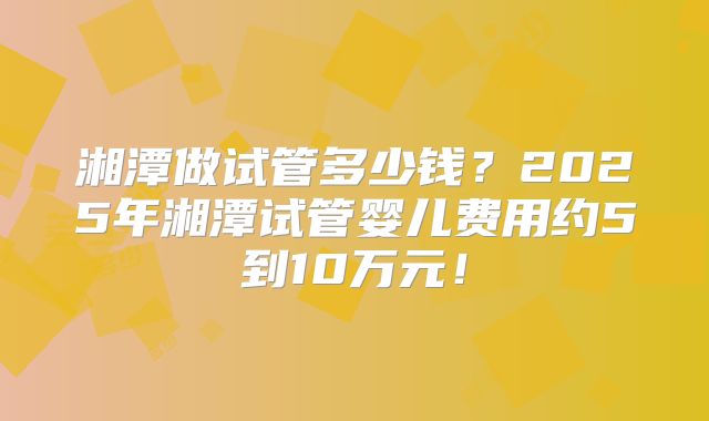 湘潭做试管多少钱？2025年湘潭试管婴儿费用约5到10万元！