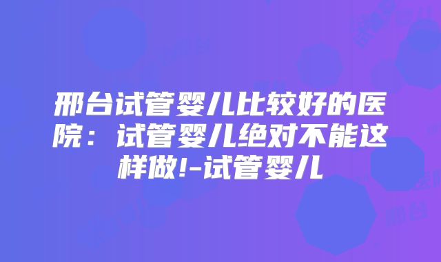 邢台试管婴儿比较好的医院：试管婴儿绝对不能这样做!-试管婴儿