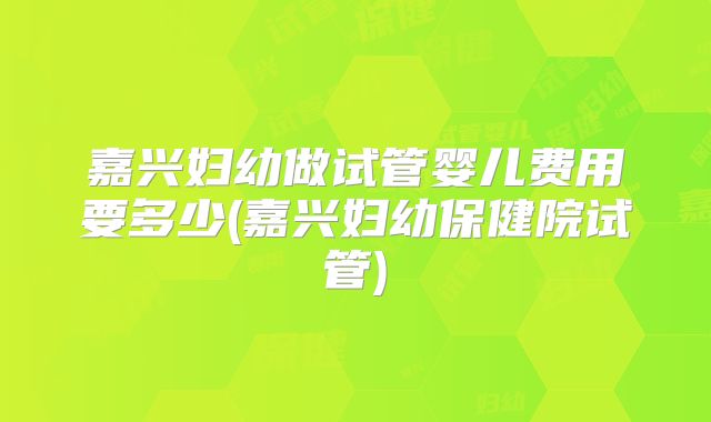 嘉兴妇幼做试管婴儿费用要多少(嘉兴妇幼保健院试管)