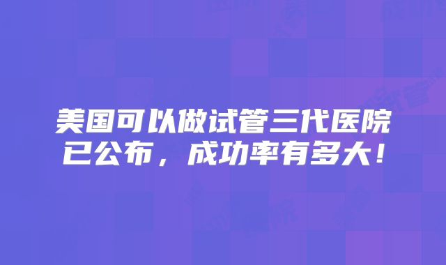 美国可以做试管三代医院已公布，成功率有多大！