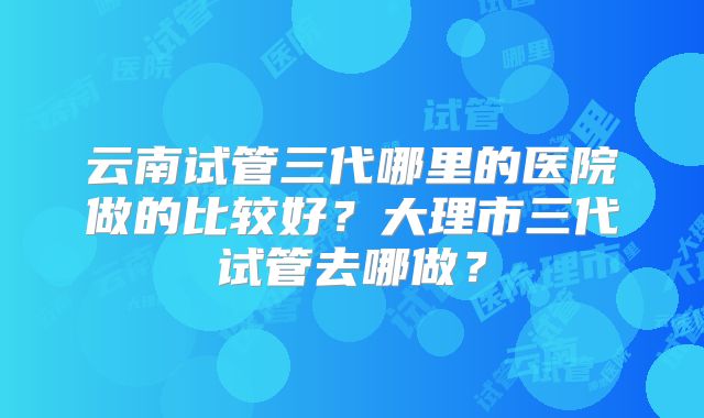 云南试管三代哪里的医院做的比较好？大理市三代试管去哪做？