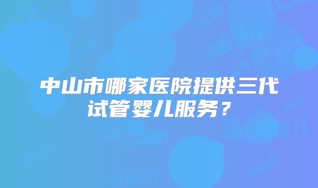 中山市哪家医院提供三代试管婴儿服务？