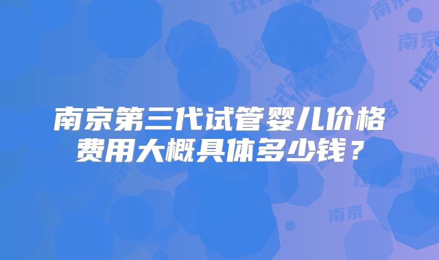 南京第三代试管婴儿价格费用大概具体多少钱？