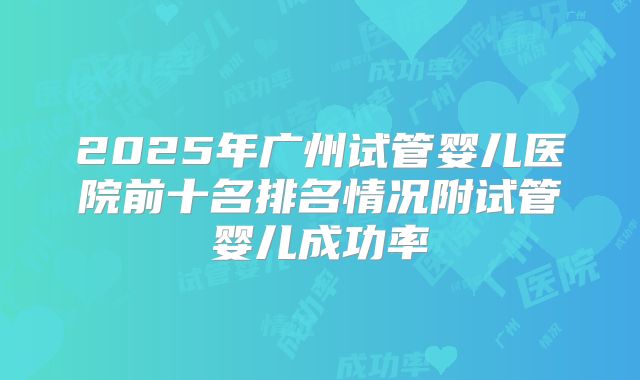 2025年广州试管婴儿医院前十名排名情况附试管婴儿成功率