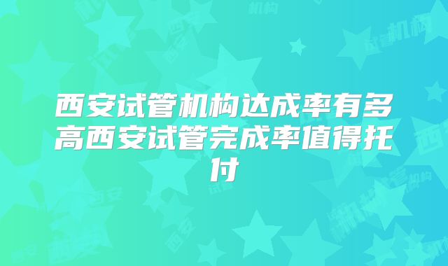 西安试管机构达成率有多高西安试管完成率值得托付