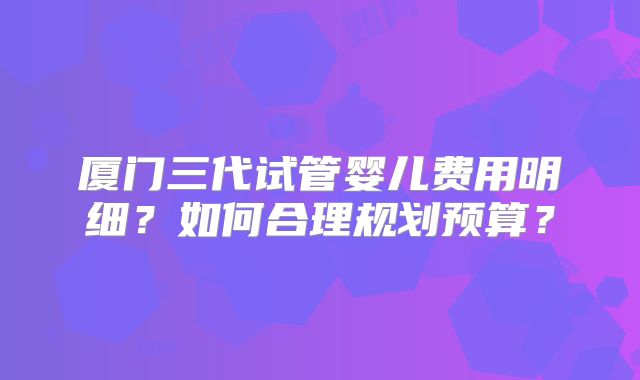 厦门三代试管婴儿费用明细?如何合理规划预算?
