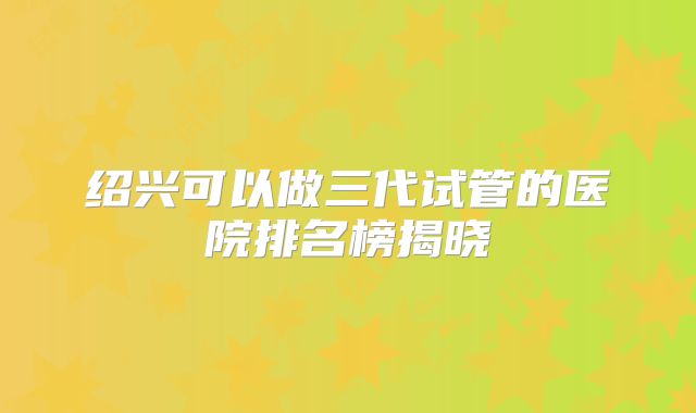 绍兴可以做三代试管的医院排名榜揭晓