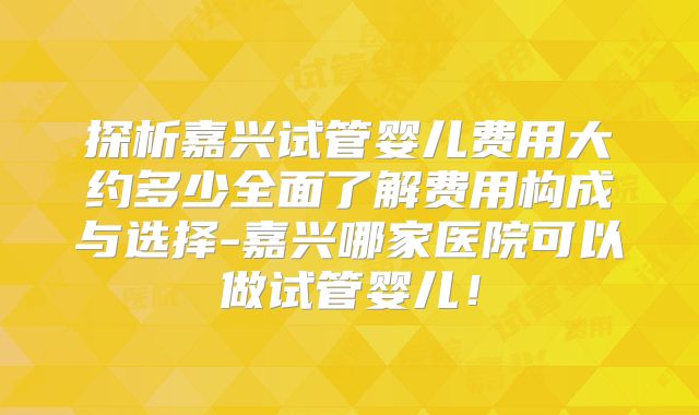 探析嘉兴试管婴儿费用大约多少全面了解费用构成与选择-嘉兴哪家医院可以做试管婴儿！