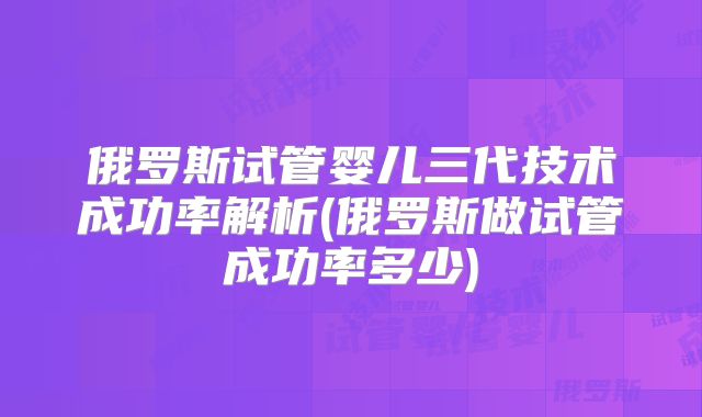 俄罗斯试管婴儿三代技术成功率解析(俄罗斯做试管成功率多少)