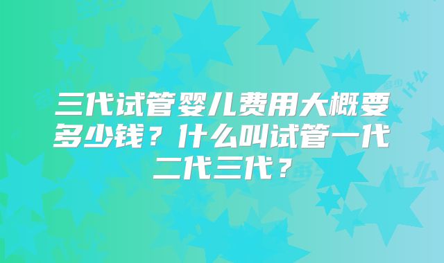 三代试管婴儿费用大概要多少钱？什么叫试管一代二代三代？