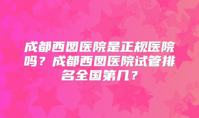 成都西囡医院是正规医院吗？成都西囡医院试管排名全国第几？