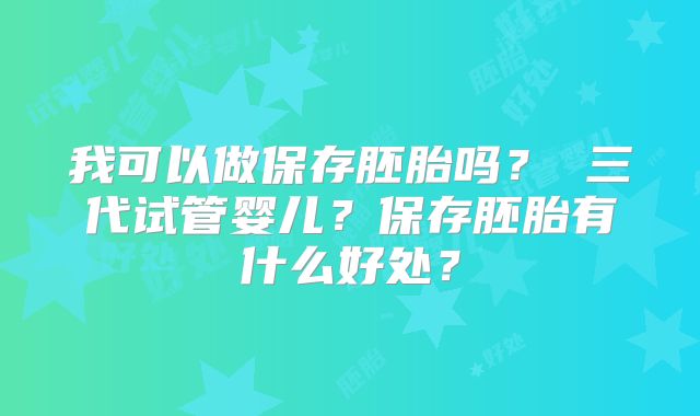 我可以做保存胚胎吗？ 三代试管婴儿？保存胚胎有什么好处？