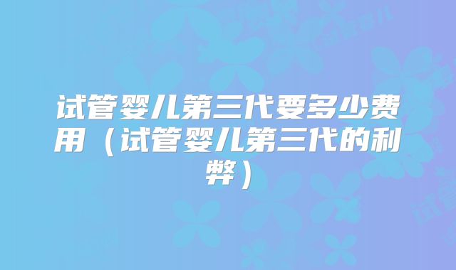 试管婴儿第三代要多少费用（试管婴儿第三代的利弊）