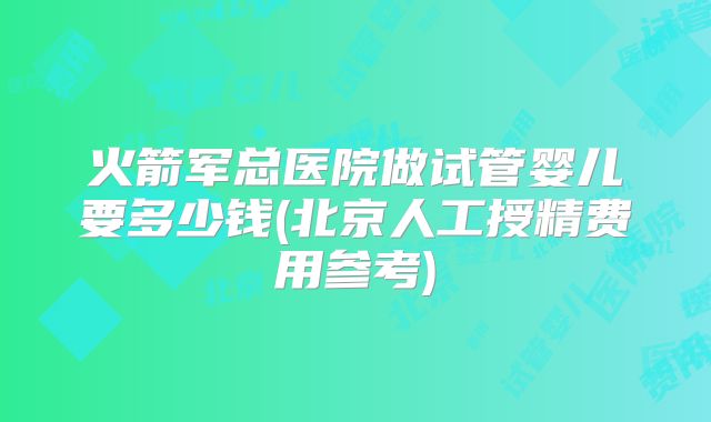 火箭军总医院做试管婴儿要多少钱(北京人工授精费用参考)