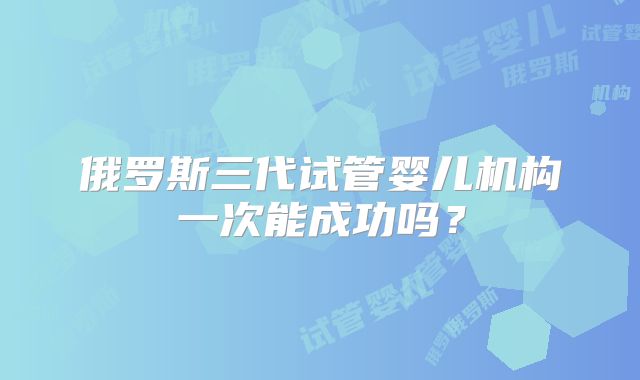 俄罗斯三代试管婴儿机构一次能成功吗？