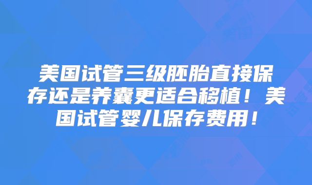 美国试管三级胚胎直接保存还是养囊更适合移植！美国试管婴儿保存费用！
