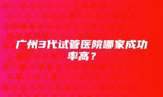 广州3代试管医院哪家成功率高？