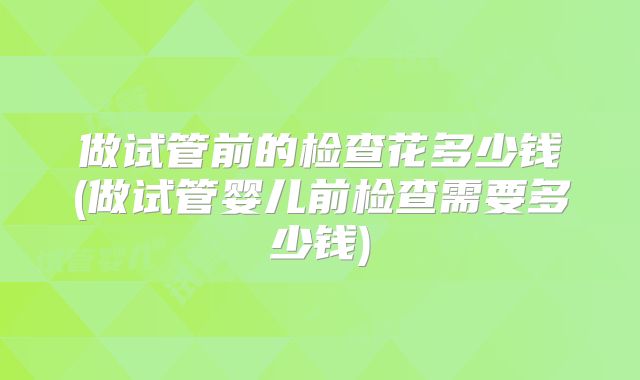 做试管前的检查花多少钱(做试管婴儿前检查需要多少钱)