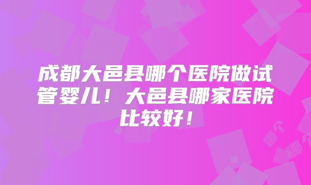 成都大邑县哪个医院做试管婴儿！大邑县哪家医院比较好！