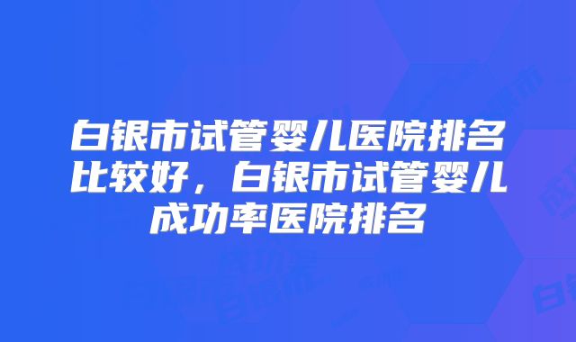 白银市试管婴儿医院排名比较好,白银市试管婴儿成功率医院排名