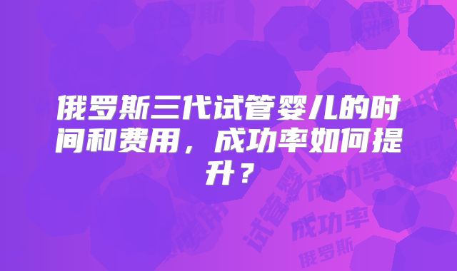 俄罗斯三代试管婴儿的时间和费用，成功率如何提升？