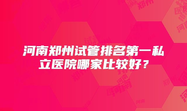 河南郑州试管排名第一私立医院哪家比较好?