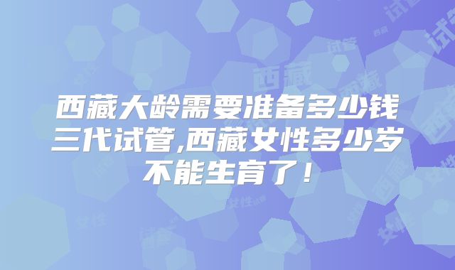 西藏大龄需要准备多少钱三代试管,西藏女性多少岁不能生育了！