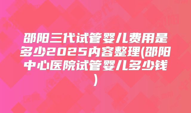 邵阳三代试管婴儿费用是多少2025内容整理(邵阳中心医院试管婴儿多少钱)