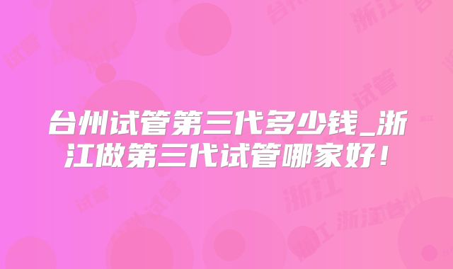 台州试管第三代多少钱_浙江做第三代试管哪家好!