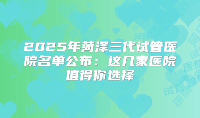 2025年菏泽三代试管医院名单公布：这几家医院值得你选择