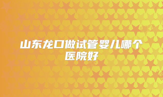 山东龙口做试管婴儿哪个医院好