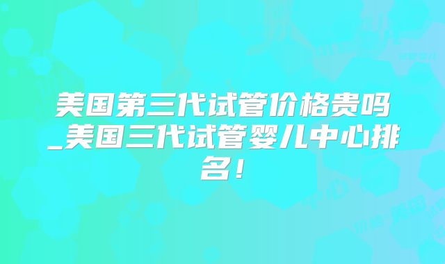 美国第三代试管价格贵吗_美国三代试管婴儿中心排名！