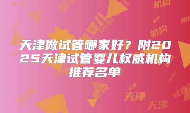 天津做试管哪家好?附2025天津试管婴儿权威机构推荐名单