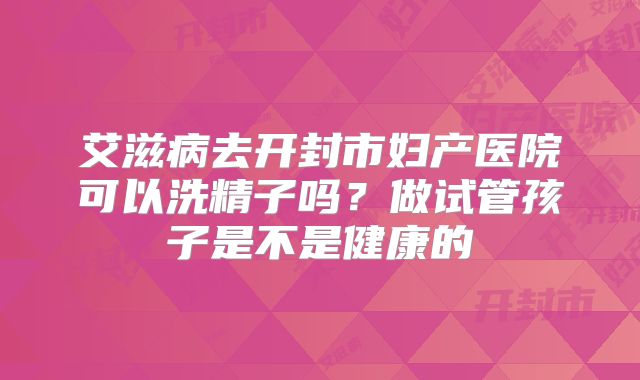 艾滋病去开封市妇产医院可以洗精子吗？做试管孩子是不是健康的