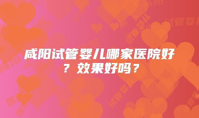 咸阳试管婴儿哪家医院好？效果好吗？