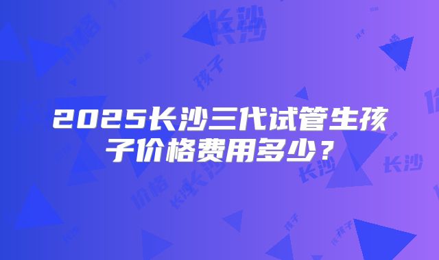 2025长沙三代试管生孩子价格费用多少？