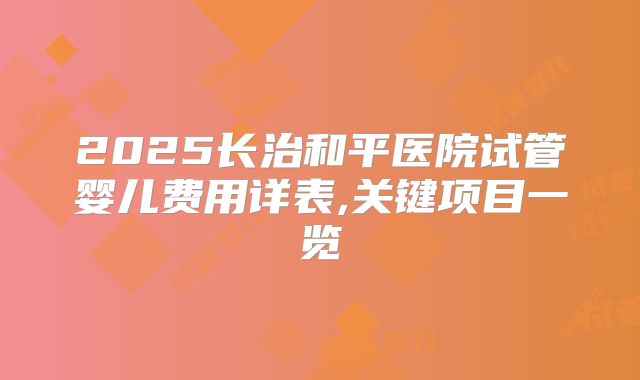 2025长治和平医院试管婴儿费用详表,关键项目一览