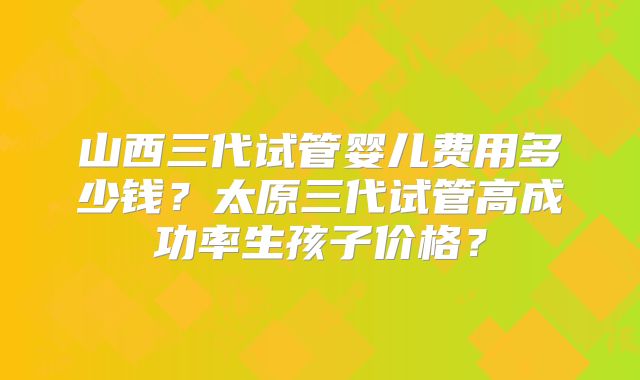山西三代试管婴儿费用多少钱？太原三代试管高成功率生孩子价格？