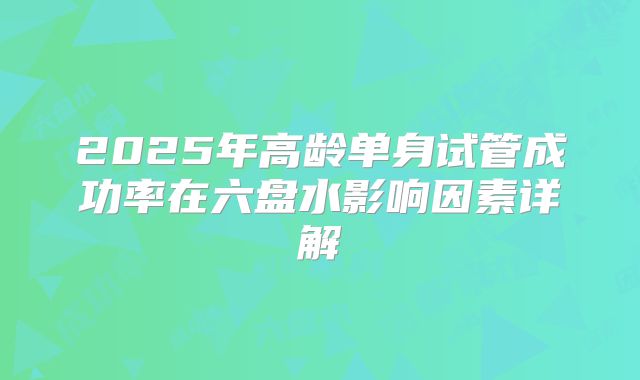 2025年高龄单身试管成功率在六盘水影响因素详解