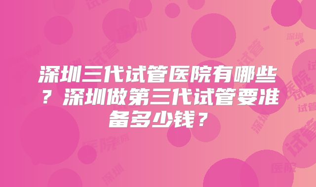 深圳三代试管医院有哪些？深圳做第三代试管要准备多少钱？