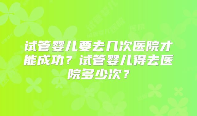 试管婴儿要去几次医院才能成功？试管婴儿得去医院多少次？