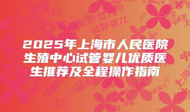 2025年上海市人民医院生殖中心试管婴儿优质医生推荐及全程操作指南
