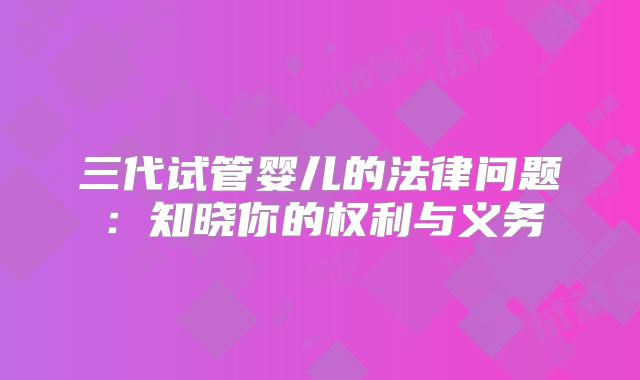 三代试管婴儿的法律问题:知晓你的权利与义务