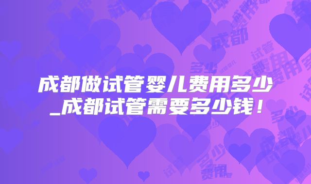 成都做试管婴儿费用多少_成都试管需要多少钱！